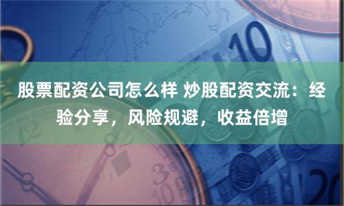 股票配资公司怎么样 炒股配资交流：经验分享，风险规避，收益倍增