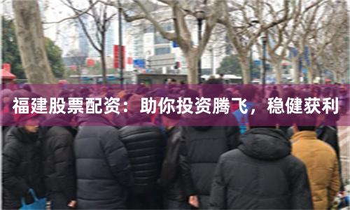 福建股票配资：助你投资腾飞，稳健获利