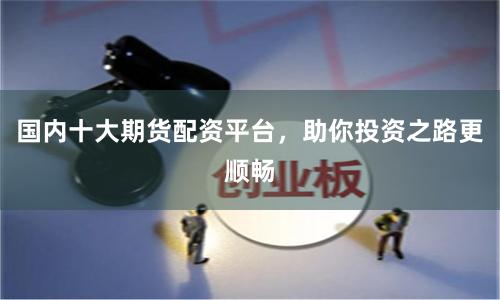 国内十大期货配资平台，助你投资之路更顺畅
