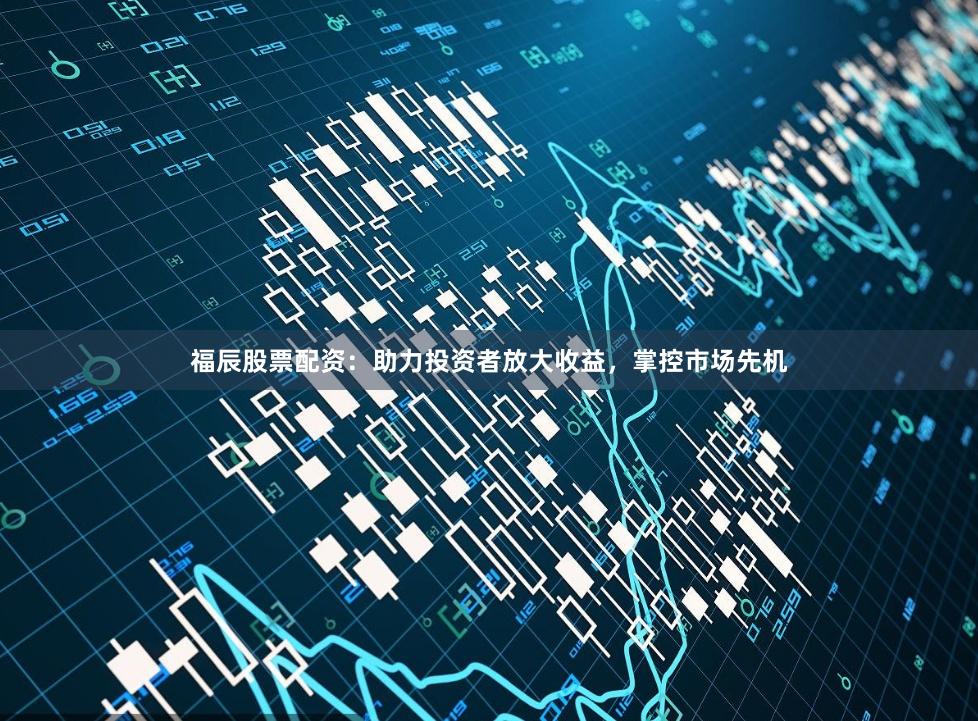 福辰股票配资：助力投资者放大收益，掌控市场先机