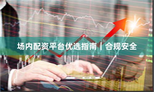 场内配资平台优选指南｜合规安全