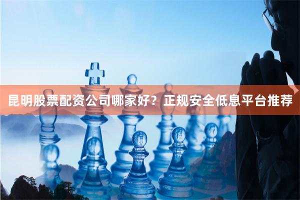昆明股票配资公司哪家好？正规安全低息平台推荐