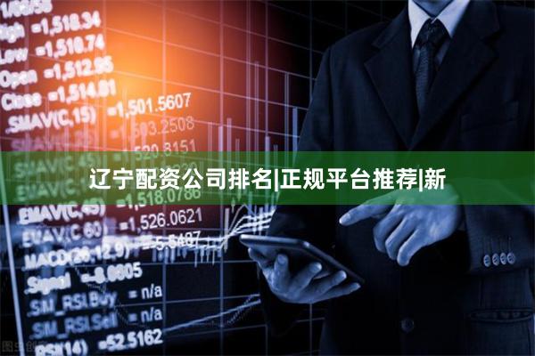 辽宁配资公司排名|正规平台推荐|新