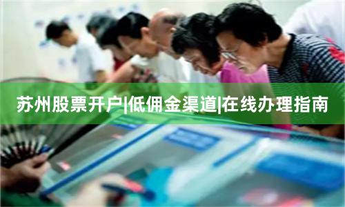 苏州股票开户|低佣金渠道|在线办理指南